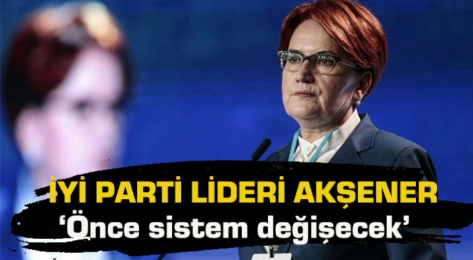 Akşener: ‘Önce sistem değişecek’