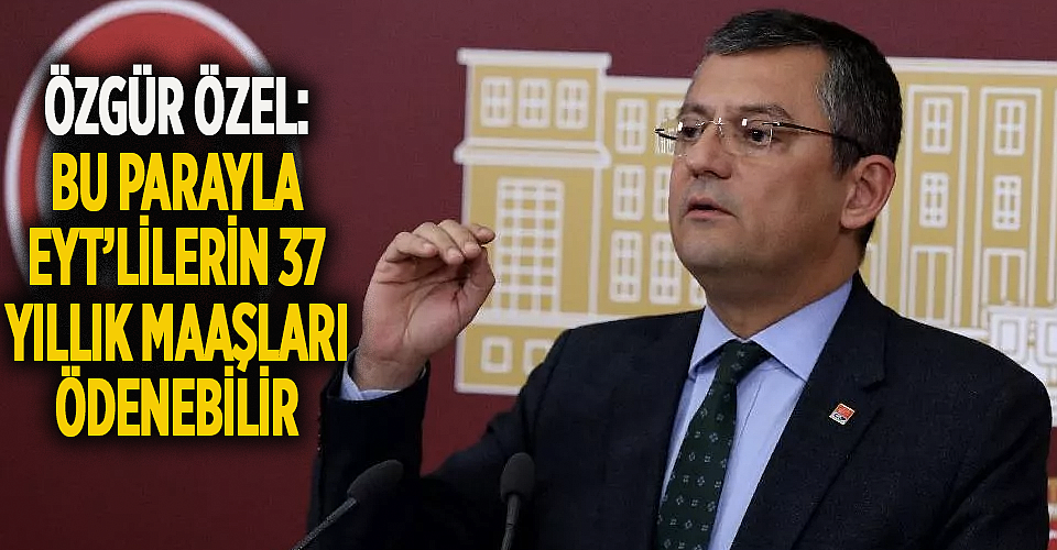 Özel’den 128 milyar dolar yorumu: ‘EYT’lilerin maaşı…’
