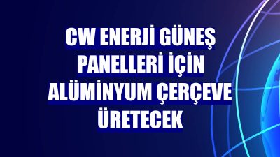 CW Enerji güneş panelleri için alüminyum çerçeve üretimine başlıyor